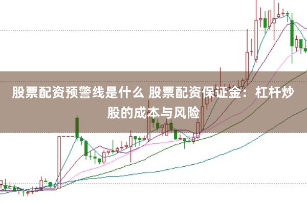 股票配资预警线是什么 股票配资保证金：杠杆炒股的成本与风险
