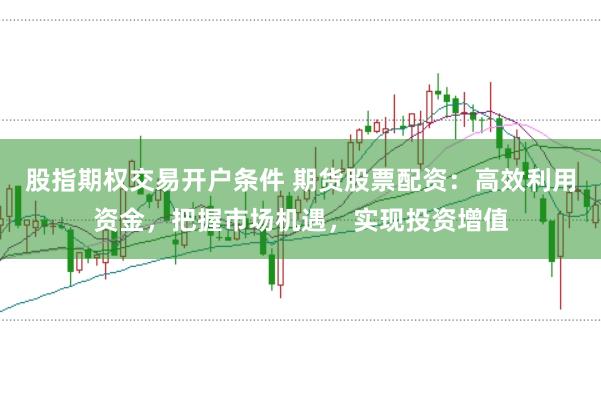 股指期权交易开户条件 期货股票配资：高效利用资金，把握市场机遇，实现投资增值