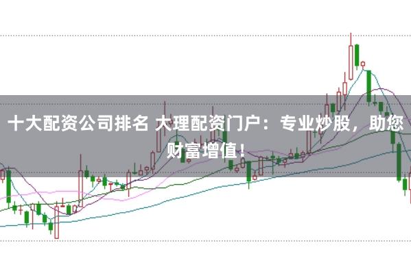 十大配资公司排名 大理配资门户：专业炒股，助您财富增值！