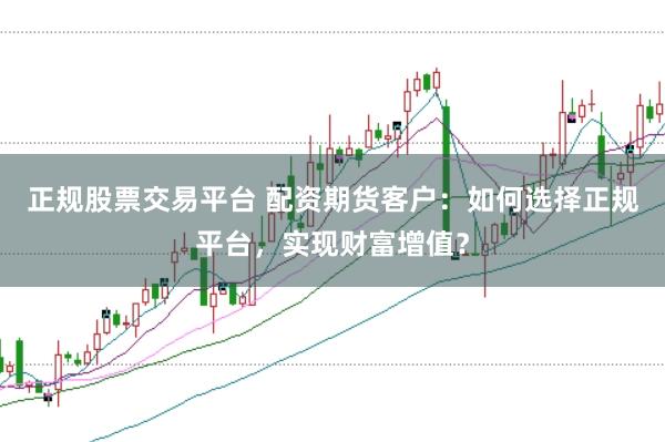 正规股票交易平台 配资期货客户：如何选择正规平台，实现财富增值？