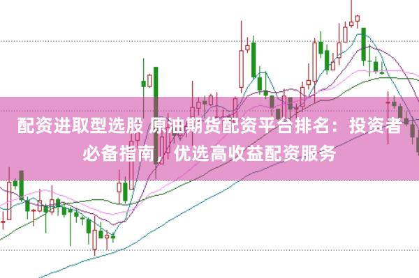 配资进取型选股 原油期货配资平台排名：投资者必备指南，优选高收益配资服务