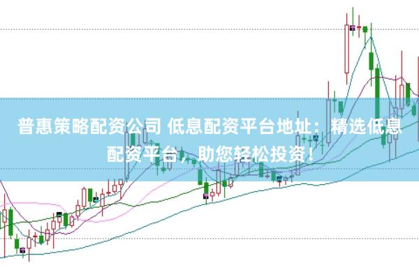 普惠策略配资公司 低息配资平台地址：精选低息配资平台，助您轻松投资！
