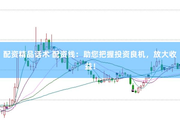 配资精品话术 配资线：助您把握投资良机，放大收益！