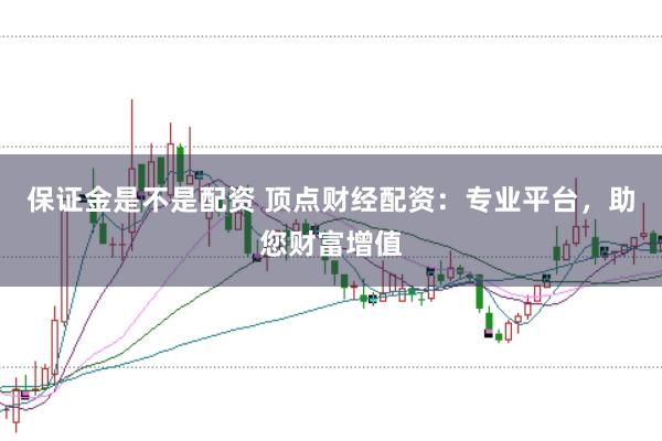 保证金是不是配资 顶点财经配资：专业平台，助您财富增值