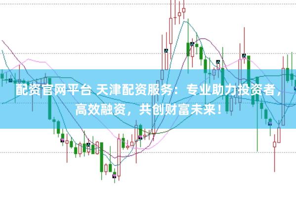 配资官网平台 天津配资服务：专业助力投资者，高效融资，共创财富未来！