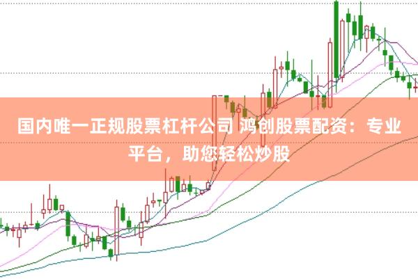 国内唯一正规股票杠杆公司 鸿创股票配资：专业平台，助您轻松炒股