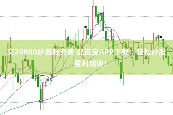 交29800炒股服务费 配资宝APP下载：轻松炒股，盈利加速！