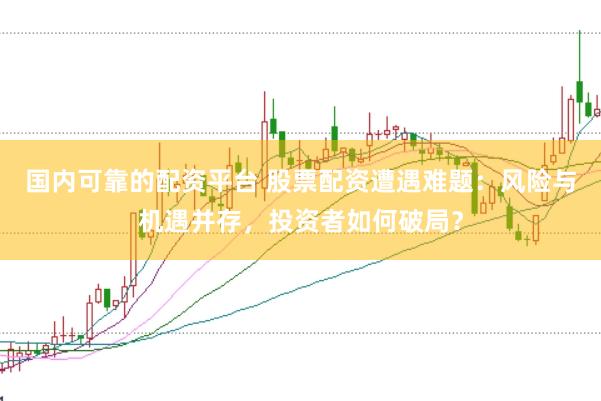 国内可靠的配资平台 股票配资遭遇难题：风险与机遇并存，投资者如何破局？