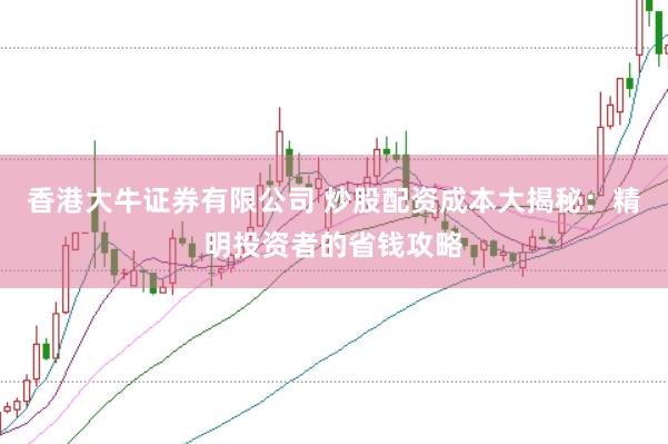 香港大牛证券有限公司 炒股配资成本大揭秘：精明投资者的省钱攻略