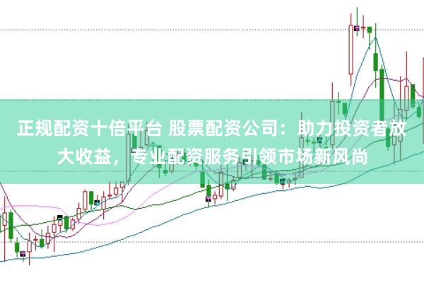 正规配资十倍平台 股票配资公司：助力投资者放大收益，专业配资服务引领市场新风尚