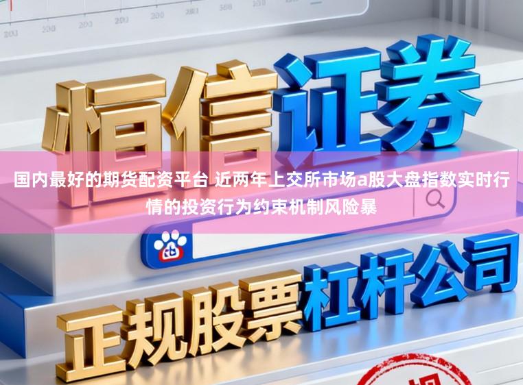 国内最好的期货配资平台 近两年上交所市场a股大盘指数实时行情的投资行为约束机制风险暴