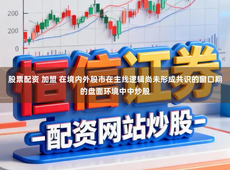 股票配资 加盟 在境内外股市在主线逻辑尚未形成共识的窗口期的盘面环境中中炒股