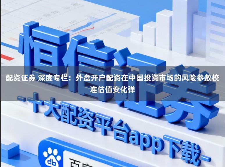 配资证券 深度专栏:外盘开户配资在中国投资市场的风险参数校准估值变化弹