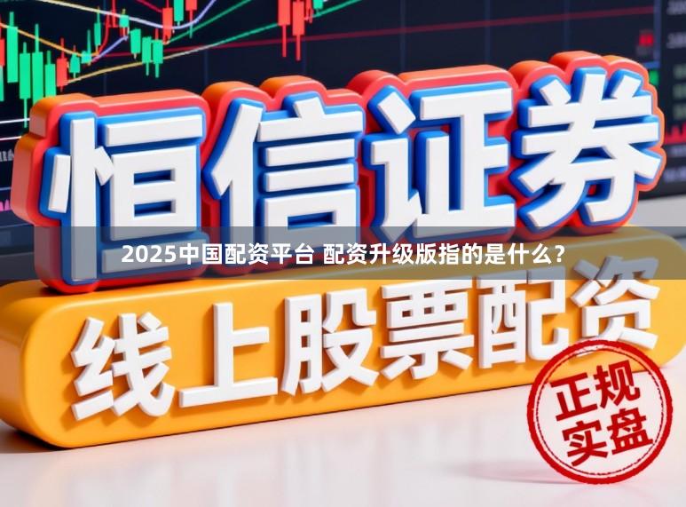 2025中国配资平台 配资升级版指的是什么?