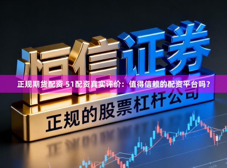 正规期货配资 51配资真实评价：值得信赖的配资平台吗？