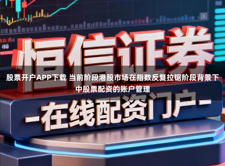 股票开户APP下载 当前阶段港股市场在指数反复拉锯阶段背景下中股票配资的账户管理